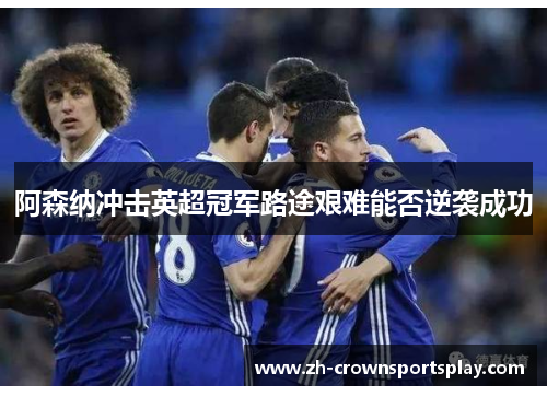 阿森纳冲击英超冠军路途艰难能否逆袭成功